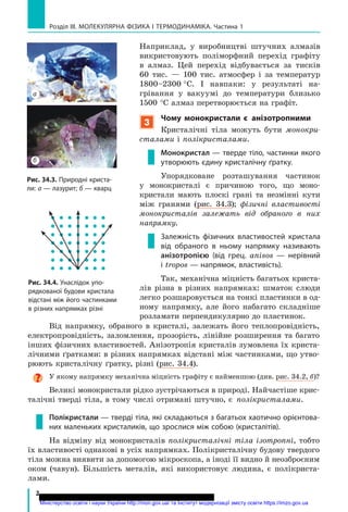 розділ III. Молекулярна фізика і терМоДинаМіка. Частина 1
2
Наприклад, у виробництві штучних алмазів
викристовують поліморфний перехід графіту
в алмаз. Цей перехід відбувається за тисків
60 тис. — 100 тис. атмосфер і за температур
1800–2300 °С. І навпаки: у результаті на-
грівання у вакуумі до температури близько
1500 °С алмаз перетворюється на графіт.
3
чому монокристали є анізотропними
Кристалічні тіла можуть бути монокри­
сталами і полікристалами.
Монокристал — тверде тіло, частинки якого
утворюють єдину кристалічну ґратку.
Упорядковане розташування частинок
у монокристалі є причиною того, що моно-
кристали мають плоскі грані та незмінні кути
між гранями (рис. 34.3); фізичні властивості
монокристалів залежать від обраного в них
напрямку.
залежність фізичних властивостей кристала
від обраного в ньому напрямку називають
анізотропією (від грец. anisos — нерівний
і tropos — напрямок, властивість).
Так, механічна міцність багатьох криста-
лів різна в різних напрямках: шматок слюди
легко розшаровується на тонкі пластинки в од-
ному напрямку, але його набагато складніше
розламати перпендикулярно до пластинок.
Рис. 34.3. Природні криста-
ли: а — лазурит; б — кварц
Рис. 34.4. унаслідок упо-
рядкованої будови кристала
відстані між його частинками
в різних напрямках різні
Від напрямку, обраного в кристалі, залежать його теплопровідність,
електропровідність, заломлення, прозорість, лінійне розширення та багато
інших фізичних властивостей. Анізотропія кристалів зумовлена їх криста-
лічними ґратками: в різних напрямках відстані між частинками, що утво-
рюють кристалічну ґратку, різні (рис. 34.4).
У якому напрямку механічна міцність графіту є найменшою (див. рис. 34.2, б)?
Великі монокристали рідко зустрічаються в природі. Найчастіше крис-
талічні тверді тіла, в тому числі отримані штучно, є полікристалами.
Полікристали — тверді тіла, які складаються з багатьох хаотично орієнтова-
них маленьких кристаликів, що зрослися між собою (кристалітів).
На відміну від монокристалів полікристалічні тіла ізотропні, тобто
їх властивості однакові в усіх напрямках. Полікристалічну будову твердого
тіла можна виявити за допомогою мікроскопа, а іноді її видно й неозброєним
оком (чавун). Більшість металів, які використовує людина, є полікриста-
лами.
а
б
Міністерство освіти і науки України http://mon.gov.ua/ та Інститут модернізації змісту освіти https://imzo.gov.ua
 