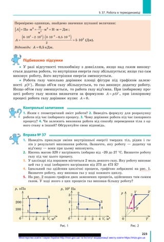 223
§ 37. робота в термодинаміці
Перевіримо одиницю, знайдемо значення шуканої величини:
A[ ]= ⋅ = ⋅ = ⋅Па м м Н м = Дж3 3Н
м
2
;
A =
( ) ( ) = ⋅
⋅ − ⋅ ⋅ ⋅ − ⋅− −
6 10 2 10 3 10 0 5 10
2
5 5 3 3
5 102
,
(Дж).
Відповідь: A = 0 5, кДж.
підбиваємо підсумки
 У разі відсутності теплообміну з довкіллям, якщо над газом викону-
ється додатна робота, то внутрішня енергія газу збільшується; якщо газ сам
виконує роботу, його внутрішня енергія зменшується.
 Робота газу чисельно дорівнює площі фігури під графіком залеж-
ності p V( ). Якщо об’єм газу збільшується, то газ виконує додатну роботу.
Якщо об’єм газу зменшується, то работа газу від’ємна. При ізобарному про-
цесі роботу газу можна визначити за формулою A p V= ∆ , при ізохорному
процесі робота газу дорівнює нулю: A = 0.
контрольні запитання
1. Яким є геометричний зміст роботи? 2. Виведіть формулу для розрахунку
роботи під час ізобарного процесу. 3. Чому дорівнює робота під час ізохорного
процесу? 4. Чи залежить виконана робота від способу переведення тіла з од-
ного стану в інший? Обґрунтуйте свою відповідь.
вправа № 37
1. Наведіть приклади зміни внутрішньої енергії твердих тіл, рідин і га-
зів у результаті виконання роботи. Зазначте, яку роботу — додатну чи
від’ємну — вони при цьому виконують.
2. Кисень масою 320 г нагрівають ізобарно від –20 до 27 °С. Визначте роботу
газу під час цього процесу.
3. У циліндрі під поршнем міститься 2 моль деякого газу. Яку роботу виконає
цей газ у ході ізобарного нагрівання від 273 до 473 К?
4. Ідеальний газ здійснив циклічні процеси, графічно зображені на рис. 1.
Визначте роботу, яку виконав газ у ході кожного циклу.
5. На рис. 2 подано графіки двох замкнених процесів, здійснених тим самим
газом. У ході якого з цих процесів газ виконав більшу роботу?
0
p, 105 Па
V, м3
1
1
2
3
1 2 3 4
2
3
4
рис. 1
0
p, кПа
V, м3
1
100
200
1 2 3
2
34
рис. 2
0
p
Т
1
2
3
3′
1′ 2′
Міністерство освіти і науки України http://mon.gov.ua/ та Інститут модернізації змісту освіти https://imzo.gov.ua
 