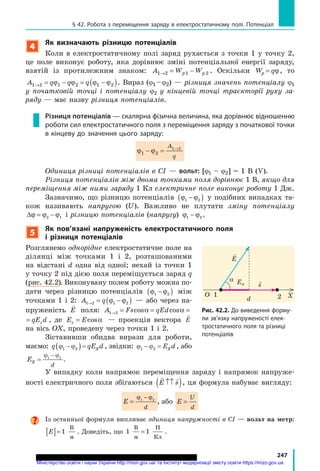 247
§ 42. Робота з переміщення заряду в електростатичному полі. Потенціал
4
Як визначають різницю потенціалів
Коли в електростатичному полі заряд рухається з точки 1 у точку 2,
це поле виконує роботу, яка дорівнює зміні потенціальної енергії заряду,
взятій із протилежним знаком: A W Wp p1 2 2→ = −1 . Оскільки W qp = ϕ, то
A q q q1 2 1 2 1 2→ = − = −( )ϕ ϕ ϕ ϕ . Вираз (j1 –j2) — різниця значень потенціалу j1
у початковій точці і потенціалу j2 у кінцевій точці траєкторії руху за-
ряду — має назву різниця потенціалів.
Різниця потенціалів — скалярна фізична величина, яка дорівнює відношенню
роботи сил електростатичного поля з переміщення заряду з початкової точки
в кінцеву до значення цього заряду:
ϕ ϕ1 2ϕ ϕ1 2ϕ ϕ 1 2
− =ϕ ϕ− =ϕ ϕ1 2− =1 2ϕ ϕ1 2ϕ ϕ− =ϕ ϕ1 2ϕ ϕ →1 2→1 2A
q
одиниця різниці потенціалів в Сі — вольт: [j1 – j2] = 1 В (V).
Різниця потенціалів між двома точками поля дорівнює 1 В, якщо для
переміщення між ними заряду 1 Кл електричне поле виконує роботу 1 Дж.
Зазначимо, що різницю потенціалів ϕ ϕ1 2−( ) у подібних випадках та-
кож називають напругою (U). Важливо не плутати зміну потенціалу
∆ = −ϕ ϕ ϕ2 1 і різницю потенціалів (напругу) ϕ ϕ1 2− .
5
Як пов’язані напруженість електростатичного поля
і різниця потенціалів
Розглянемо однорідне електростатичне поле на
ділянці між точками 1 і 2, розташованими
на відстані d одна від одної; нехай із точки 1
у точку 2 під дією поля переміщується заряд q
(рис. 42.2). Виконувану полем роботу можна по-
дати через різницю потенціалів ϕ ϕ1 2−( ) між
точками 1 і 2: A q1 2 1 2→ = −( )ϕ ϕ — або через на-
пруженість

E поля: A Fs qEd qE dx1 2→ = = =cos cosα α
Ed qE dx=cosα , де E Ex = cosα — проекція вектора E
на вісь ох, проведену через точки 1 і 2.
Зіставивши обидва вирази для роботи,
маємо: q qE dxϕ ϕ1 2−( )= , звідки: ϕ ϕ1 2− = E dx , або
Ex
d
=
−ϕ ϕ1 2
.
У випадку коли напрямок переміщення заряду і напрямок напруже-
ності електричного поля збігаються
 
E s↑↑( ), ця формула набуває вигляду:
E
d
=
−ϕ ϕ1 2
, або E
U
d
=
Із останньої формули випливає одиниця напружності в Сі — вольт на метр:
E[ ]= 1
В
м
. Доведіть, що 1 1
В
м
Н
Кл
= .

E
s
α
хо 21
d
Eх
рис. 42.2. До виведення форму-
ли зв’язку напруженості елек-
тростатичного поля та різниці
потенціалів
Міністерство освіти і науки України http://mon.gov.ua/ та Інститут модернізації змісту освіти https://imzo.gov.ua
 