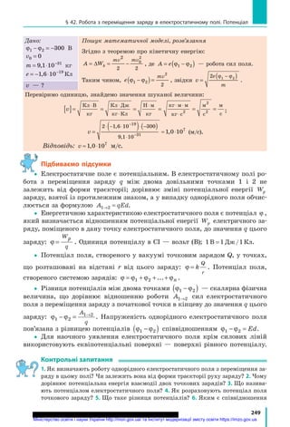 249
§ 42. Робота з переміщення заряду в електростатичному полі. Потенціал
Дано:
ϕ ϕ1 2ϕ ϕ1 2ϕ ϕ 300− =ϕ ϕ− =ϕ ϕ1 2− =1 2ϕ ϕ1 2ϕ ϕ− =ϕ ϕ1 2ϕ ϕ − В
v0 0=
m = ⋅ −
9 1= ⋅9 1= ⋅10 31
,9 1,9 1 кг
e = − ⋅ −
1 6 10 19
,1 6,1 6 Кл
Пошук математичної моделі, розв’язання
Згідно з теоремою про кінетичну енергію:
A WkA WkA W
mv mv
A W= ∆A W = −= −
2
2 2
0
2
, де A e= −A e= −A e( )= −( )= −( )ϕ ϕ( )= −( )= −ϕ ϕ= −( )= −( )1 2( )( )ϕ ϕ( )1 2( )ϕ ϕ( )= −( )= −ϕ ϕ= −( )= −1 2= −( )= −ϕ ϕ= −( )= − — робота сил поля.
Таким чином, e
mv
2
2
( )ϕ ϕ( )ϕ ϕ1 2( )1 2ϕ ϕ1 2ϕ ϕ( )ϕ ϕ1 2ϕ ϕϕ ϕ−ϕ ϕ( )ϕ ϕ−ϕ ϕ = , звідки v
e
m
=
( )2 ( )1 2( )( )ϕ ϕ( )( )−( )ϕ ϕ( )−( )( )1 2( )ϕ ϕ( )1 2( ) .
v — ?
Перевіримо одиницю, знайдемо значення шуканої величини:
v[ ]= = = =
⋅ ⋅
⋅
⋅Кл В
кг
Кл Дж
кг Кл
Н 