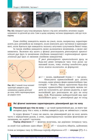 4
Розділ I. МЕхАНІКА. Частина 1
Саме лінійну швидкість мають на увазі, коли, наприклад, характери-
зують рух автомобіля на повороті, коли описують рух частинки в прискорю-
вачі, коли йдеться про швидкість польоту штучних супутників Землі тощо.
Із часом лінійна швидкість може залишатися незмінною, а може змі-
нюватися. Залежно від цього у фізиці розглядають рівномірний криволі­
нійний рух (рух із незмінною лінійною швидкістю) і нерівномірний криво­
лінійний рух (рух зі змінною лінійною швидкістю).
У разі рівномірного криволінійного руху за
будь-які рівні інтервали часу тіло долає од-
наковий шлях, тому лінійну швидкість руху
тіла можна визначити за формулою:
v
l
t
= ,
де l — шлях, пройдений тілом; t — час руху.
Описувати криволінійний рух досить
складно, адже різних форм криволінійних тра-
єкторій — безліч. Однак практично будь-яку
складну криволінійну траєкторію можна по-
дати як сукупність дуг різних радіусів, а кри-
волінійний рух розглядати як рух по колу
(рис. 8.3). Розглянемо найпростіший вид кри-
волінійного руху — рівномірний рух по колу.
3
які фізичні величини характеризують рівномірний рух по колу
рівномірний рух тіла по колу — це такий криволінійний рух, за якого тра­
єкторією руху тіла є коло, а лінійна швидкість руху не змінюється з часом.
Із курсу фізики 7 класу ви знаєте, що рівномірний рух по колу досить
часто є періодичним рухом, а отже, характеризується такими фізичними ве-
личинами, як період і частота.
Період обертання Т — фізична величина, що дорівнює інтервалу часу,
за який тіло здійснює один оберт: T
t
N
= (N — кількість обертів, здійснених
тілом за інтервал часу t). Одиниця періоду обертання в СІ — секунда: [T]=1 c.
рис. 8.2. Швидкості руху іскор феєрверка, бризок з­під коліс автомобіля, металевих ошурок
напрямлені по дотичній до кола. Саме в цьому напрямку частинки продовжують свій рух після
відриву
r2
r1

v1

v2
рис. 8.3. У кожній точці колової
траєкторії швидкість руху
напрямлена уздовж дотичної
до кола, тобто перпендикулярно
до радіуса кола
Міністерство освіти і науки України http://mon.gov.ua/ та Інститут модернізації змісту освіти https://imzo.gov.ua
 