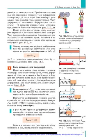 73
§ 12. Сила пружності. Вага тіла
розміри — деформується. Приблизно так само
під час стискання твердого тіла зміщуються
в напрямку дії сили шари його молекул, уна-
слідок чого розміри тіла зменшуються. Таку
деформацію називають деформацією стис­
нення  — її зазнають ніжки столів і стільців,
фундаменти будинків тощо (див. рис. 12.3, а).
Якщо ж тіло розтягувати, шари молекул
розійдуться і тіло також змінить свої розміри.
Таку деформацію називають деформацією роз­
тягнення — її зазнають троси, ланцюги в пі-
діймальних пристроях, стяжки між вагонами
тощо (див. рис. 12.3, б).
Фізичну величину, яка дорівнює зміні довжини
тіла при деформації розтягнення або стис­
нення, називають видовженням ∆l (або  x):
∆l l l= − 0 ,
де l — довжина деформованого тіла; l0 —
початкова довжина тіла (рис. 12.4).
2
Коли виникає сила пружності
Якщо ви згинаєте гілку дерева, стискаєте
еспандер, натягуєте тятиву лука, тобто дефор-
муєте ці тіла, ви відчуваєте їхній опір: з боку
цих тіл починає діяти сила, яка прагне відно-
вити той стан тіла, в якому тіло перебувало до
деформації. Цю силу називають силою пруж­
ності (рис. 12.5).
Сила пружності

Fпруж  — це сила, яка вини­
кає під час деформації тіла і намагається по­
вернути тіло в недеформований стан.
Вивчаючи деформацію тонких довгих
стрижнів, англійський природознавець Роберт
Гук (1635–1703) установив закон, який згодом
отримав назву закон Гука:
У разі малих пружних деформацій розтяг­
нення або стиснення сила пружності прямо
пропорційна видовженню тіла:
 
F kxпруж = −
Знак «–» показує, що сила пружності на-
прямлена в бік, протилежний видовженню.
а б
Рис. 12.3. Кістки, м’язи, зв’язки
людини зазнають і деформації
стиснення (а), і деформації
розтягнення (б)
| Dl |
Dl
l0
l
l
Рис. 12.4. Деформації стиснення
та розтягнення стрижня;
Dl — видовження стрижня
l
l
l0
x
x
x
l0 |Dl |
| Dl |

x

x

Fпруж

Fпруж
Рис. 12.5. Сила пружності

Fпруж
завжди прагне повернути тіло
в недеформований стан.
Тут

x — вектор видовження
Міністерство освіти і науки України http://mon.gov.ua/ та Інститут модернізації змісту освіти https://imzo.gov.ua
 