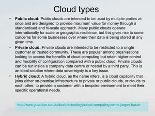 Cloud types 
• Public cloud: Public clouds are intended to be used by multiple parties at 
once and are designed to provide maximum value for money through a 
standardised and hi-scale approach. Many public clouds operate 
internationally for scale or geographic resilience, but this gives rise to some 
concerns for some businesses over where their data is being stored at any 
given time. 
• Private cloud: Private clouds are intended to be restricted to a single 
customer or trusted community. These are popular among organisations 
looking to access the benefits of cloud computing but retain higher control 
and flexibility of configuration compared with a public cloud. Private clouds 
can be run inside a company data centre or hosted by a third party. This is 
an ideal solution where data sovereignty is a key issue. 
• Hybrid cloud: A hybrid cloud, as the name infers, is a cloud capability that 
joins either on-premise infrastructure to private or public clouds, or clouds to 
each other, to provide a customer with a bespoke environment to meet their 
specific operational needs. 
http://www.guardian.co.uk/cloud-technology/cloud-computing-terms-jargon-buster 
 