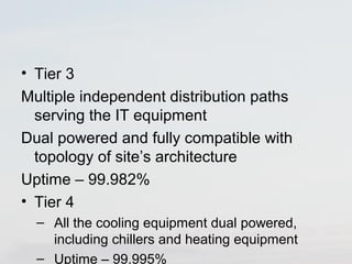 • Tier 3 
Multiple independent distribution paths 
serving the IT equipment 
Dual powered and fully compatible with 
topology of site’s architecture 
Uptime – 99.982% 
• Tier 4 
– All the cooling equipment dual powered, 
including chillers and heating equipment 
– Uptime – 99.995% 
 