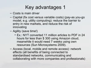 Key advantages 1 
– Costs is main driver 
– Capital (fix cost versus variable costs) (pay-as you-go 
model, e.g. utility computing): reduce the barrier to 
entry in new markets, and reduce the risk of 
innovating 
– Agility (save time!) 
• Ex.: NYT converted 11 million articles to PDF in 24 
hours for less than $ 300 using Amazon cloud, 
meanwhile it would need 7 weeks using own 
resources (Sun Microsystems 2009). 
– Access (local, mobile and remote access): network 
effects (all benefits of being connected to 
standardised networks, communicating and 
collaborating with more companies and professionals) 
 