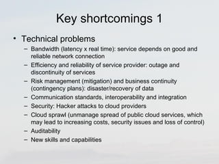 Key shortcomings 1 
• Technical problems 
– Bandwidth (latency x real time): service depends on good and 
reliable network connection 
– Efficiency and reliability of service provider: outage and 
discontinuity of services 
– Risk management (mitigation) and business continuity 
(contingency plans): disaster/recovery of data 
– Communication standards, interoperability and integration 
– Security: Hacker attacks to cloud providers 
– Cloud sprawl (unmanage spread of public cloud services, which 
may lead to increasing costs, security issues and loss of control) 
– Auditability 
– New skills and capabilities 
 