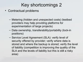 Key shortcomings 2 
• Contractual problems 
– Metering (hidden and unexpected costs) (testbed 
providers may help providing platforms for 
experimentation of large projects) 
– Data ownership, transferability/portability (lock-in 
positions) 
– Service Level Agreement (SLA): verify level of 
security offered by provider; verify where data is 
stored and where the backup is stored; verify the level 
of liability (competition is improving the quality of the 
SLA and the levels of liability but this is still a risky 
area) 
 