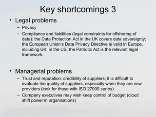 Key shortcomings 3 
• Legal problems 
– Privacy 
– Compliance and liabilities (legal constraints for offshoring of 
data): the Data Protection Act in the UK covers data sovereignty; 
the European Union’s Data Privacy Directive is valid in Europe, 
including UK; in the US, the Patriotic Act is the relevant legal 
framework. 
• Managerial problems 
– Trust and reputation: credibility of suppliers; it is difficult to 
evaluate the quality of suppliers, especially when they are new 
providers (look for those with ISO 27000 series) 
– Company executives may wish keep control of budget (cloud 
shift power in organisations) 
 