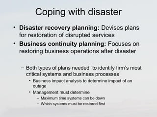 Coping with disaster 
• Disaster recovery planning: Devises plans 
for restoration of disrupted services 
• Business continuity planning: Focuses on 
restoring business operations after disaster 
– Both types of plans needed to identify firm’s most 
critical systems and business processes 
• Business impact analysis to determine impact of an 
outage 
• Management must determine 
– Maximum time systems can be down 
– Which systems must be restored first 
 