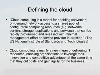 Defining the cloud 
• “Cloud computing is a model for enabling convenient, 
on-demand network access to a shared pool of 
configurable computing resources (e.g. networks, 
servers, storage, applications and services) that can be 
rapidly provisioned and released with minimal 
management effort or service provider interaction.” (The 
US National Institute of Standards and Technologies) 
• Cloud computing is mainly a new mean of delivering IT 
resources, enabling organisations to leverage their 
innovation and competitive advantage, at the same time 
that they cut costs and gain agility for the business. 
 