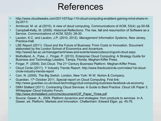 References 
• http://www.cloudtweaks.com/2011/07/top-110-cloud-computing-enablers-gaining-mind-share-in- 
2q-2011/ 
• Armbrust, M. et. al (2010). A view of cloud computing. Communications of ACM, 53(4): pp.50-58. 
• Campbell-Kelly, M. (2009). Historical Reflections: The rise, fall and resurrection of Software as a 
Service. Communications of ACM, 52(5): 28-30. 
• Laudon, K.C. and Laudon, J.P. (2010, 2012). Management Information Systems, New Jersey, 
Prentice-Hall. 
• LSE Report (2011). Cloud and the Future of Business: From Costs to Innovation. Document 
elaborated by the London School of Economics and Accenture. 
http://www2.lse.ac.uk/management/news-and-events/news/outsourcingunit-cloud.aspx 
• Mulholland, A., Pyke, J., Fingar, P. (2010). Enterprise Cloud Computing: A Strategy Guide for 
Business and Technology Leaders. Tampa, Florida: Meghan-Kiffer Press. 
• Fingar, P. (2009). Dot.Cloud. The 21st Century Business Platform. Meghan-Kiffer Press. 
• Cloud Circle (2011). 1st Industry Trends Report. http://www.thecloudcircle.com/video/1st-cloud-circle- 
industry-trends-report 
• Carr, N. (2009). The Big Switch. London, New York: W.W. Norton & Company. 
• Guardian, 17th October 2011. Special report on Cloud Computing. First link: 
http://www.guardian.co.uk/cloud-technology/clud-computing-business-facebook-uk-economy 
• DMH Stallard (2011). Contracting Cloud Services: A Guide to Best Practice. Cloud UK Paper 3. 
Whitepaper Cloud Industry Forum. 
http://www.dmhstallard.com/cms/document/CIF_Paper_Three.pdf 
• Source: Gawer, A., 2009. Platform dynamics and strategies: from products to services. In A. 
Gawer, ed. Platform, Markets and Innovation. Cheltenham: Edward Elgar, pp. 45-76. 
 