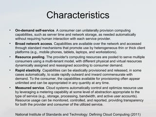 Characteristics 
• On-demand self-service. A consumer can unilaterally provision computing 
capabilities, such as server time and network storage, as needed automatically 
without requiring human interaction with each service provider. 
• Broad network access. Capabilities are available over the network and accessed 
through standard mechanisms that promote use by heterogeneous thin or thick client 
platforms (e.g., mobile phones, tablets, laptops, and workstations). 
• Resource pooling. The provider's computing resources are pooled to serve multiple 
consumers using a multi-tenant model, with different physical and virtual resources 
dynamically assigned and reassigned according to consumer demand. 
• Rapid elasticity. Capabilities can be elastically provisioned and released, in some 
cases automatically, to scale rapidly outward and inward commensurate with 
demand. To the consumer, the capabilities available for provisioning often appear 
unlimited and can be appropriated in any quantity at any time. 
• Measured service. Cloud systems automatically control and optimize resource use 
by leveraging a metering capability at some level of abstraction appropriate to the 
type of service (e.g., storage, processing, bandwidth, and active user accounts). 
Resource usage can be monitored, controlled, and reported, providing transparency 
for both the provider and consumer of the utilized service. 
National Institute of Standards and Technology: Defining Cloud Computing (2011) 
 