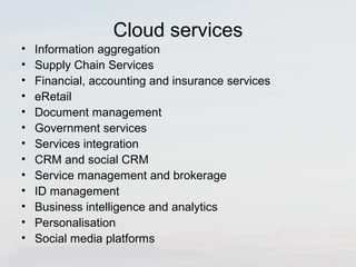 Cloud services 
• Information aggregation 
• Supply Chain Services 
• Financial, accounting and insurance services 
• eRetail 
• Document management 
• Government services 
• Services integration 
• CRM and social CRM 
• Service management and brokerage 
• ID management 
• Business intelligence and analytics 
• Personalisation 
• Social media platforms 
 