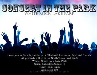 Concert inthe Park
Come join us for a day at the park filled with live music, food, and friends.
All proceeds will go to the North Texas Food Bank
Where: White Rock Lake Park
When: Saturday, August 15
Time: 10am-10pm
Admission $10
Can be purchased at the door. Children 5 and under get in free
white rock lake park
 