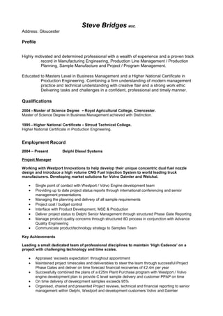 Steve Bridges MSC.
Address: Gloucester
Profile
Highly motivated and determined professional with a wealth of experience and a proven track
record in Manufacturing Engineering, Production Line Management / Production
Planning, Sample Manufacture and Project / Program Management.
Educated to Masters Level in Business Management and a Higher National Certificate in
Production Engineering. Combining a firm understanding of modern management
practice and technical understanding with creative flair and a strong work ethic
Delivering tasks and challenges in a confident, professional and timely manner.
Qualifications
2004 - Master of Science Degree - Royal Agricultural College, Cirencester.
Master of Science Degree in Business Management achieved with Distinction.
1995 - Higher National Certificate - Stroud Technical College.
Higher National Certificate in Production Engineering.
Employment Record
2004 – Present Delphi Diesel Systems
Project Manager
Working with Westport Innovations to help develop their unique concentric dual fuel nozzle
design and introduce a high volume CNG Fuel Injection System to world leading truck
manufacturers. Developing market solutions for Volvo Daimler and Weichai.
• Single point of contact with Westport / Volvo Engine development team
• Providing up to date project status reports through international conferencing and senior
management presentations
• Managing the planning and delivery of all sample requirements
• Project cost / budget control
• Interface with Product Development, MSE & Production
• Deliver project status to Delphi Senior Management through structured Phase Gate Reporting
• Manage product quality concerns through structured 8D process in conjunction with Advance
Quality Engineering
• Communicate product/technology strategy to Samples Team
Key Achievements
Leading a small dedicated team of professional disciplines to maintain ‘High Cadence’ on a
project with challenging technology and time scales.
• Appraised ‘exceeds expectation’ throughout appointment
• Maintained project timescales and deliverables to steer the team through successful Project
Phase Gates and deliver on time forecast financial recoveries of £2.4m per year
• Successfully combined the plans of a £25m Plant Purchase program with Westport / Volvo
engine development plan to provide C level sample delivery and customer PPAP on time
• On time delivery of development samples exceeds 95%
• Organised, chaired and presented Project reviews, technical and financial reporting to senior
management within Delphi, Westport and development customers Volvo and Daimler
 