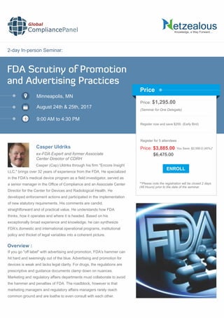 2-day In-person Seminar:
Knowledge, a Way Forward…
FDA Scrutiny of Promotion
and Advertising Practices
Minneapolis, MN
9:00 AM to 4:30 PM
Casper Uldriks
Price: $1,295.00
(Seminar for One Delegate)
Register now and save $200. (Early Bird)
**Please note the registration will be closed 2 days
(48 Hours) prior to the date of the seminar.
Price
Overview :
Global
CompliancePanel
Casper (Cap) Uldriks through his ﬁrm "Encore Insight
LLC," brings over 32 years of experience from the FDA. He specialized
in the FDA's medical device program as a ﬁeld investigator, served as
a senior manager in the Ofﬁce of Compliance and an Associate Center
Director for the Center for Devices and Radiological Health. He
developed enforcement actions and participated in the implementation
of new statutory requirements. His comments are candid,
straightforward and of practical value. He understands how FDA
thinks, how it operates and where it is headed. Based on his
exceptionally broad experience and knowledge, he can synthesize
FDA's domestic and international operational programs, institutional
policy and thicket of legal variables into a coherent picture.
If you go "off label" with advertising and promotion, FDA's hammer can
hit hard and seemingly out of the blue. Advertising and promotion for
devices is weak and lacks legal clarity. For drugs, the regulations are
prescriptive and guidance documents clamp down on nuances.
Marketing and regulatory affairs departments must collaborate to avoid
the hammer and penalties of FDA. The roadblock, however is that
marketing managers and regulatory affairs managers rarely reach
common ground and are loathe to even consult with each other.
$6,475.00
Price: $3,885.00 You Save: $2,590.0 (40%)*
Register for 5 attendees
August 24th & 25th, 2017
ex-FDA Expert and former Associate
Center Director of CDRH
 