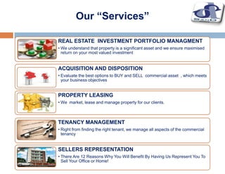REAL ESTATE INVESTMENT PORTFOLIO MANAGMENT
• We understand that property is a significant asset and we ensure maximised
return on your most valued investment
ACQUISITION AND DISPOSITION
• Evaluate the best options to BUY and SELL commercial asset , which meets
your business objectives
SELLERS REPRESENTATION
• There Are 12 Reasons Why You Will Benefit By Having Us Represent You To
Sell Your Office or Home!
PROPERTY LEASING
• We market, lease and manage property for our clients.
TENANCY MANAGEMENT
• Right from finding the right tenant, we manage all aspects of the commercial
tenancy
Our “Services”
 