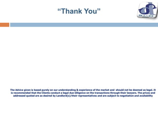 The Advice given is based purely on our understanding & experience of the market and should not be deemed as legal. It
is recommended that the Clients conduct a legal due-diligence on the transactions through their lawyers. The prices and
addressed quoted are as desired by Landlord(s)/their representatives and are subject to negotiation and availability
“Thank You”
 