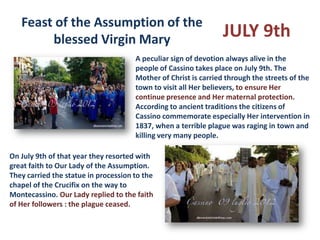 Feast of the Assumption of the
        blessed Virgin Mary                                      JULY 9th
                                      A peculiar sign of devotion always alive in the
                                      people of Cassino takes place on July 9th. The
                                      Mother of Christ is carried through the streets of the
                                      town to visit all Her believers, to ensure Her
                                      continue presence and Her maternal protection.
                                      According to ancient traditions the citizens of
                                      Cassino commemorate especially Her intervention in
                                      1837, when a terrible plague was raging in town and
                                      killing very many people.

On July 9th of that year they resorted with
great faith to Our Lady of the Assumption.
They carried the statue in procession to the
chapel of the Crucifix on the way to
Montecassino. Our Lady replied to the faith
of Her followers : the plague ceased.
 