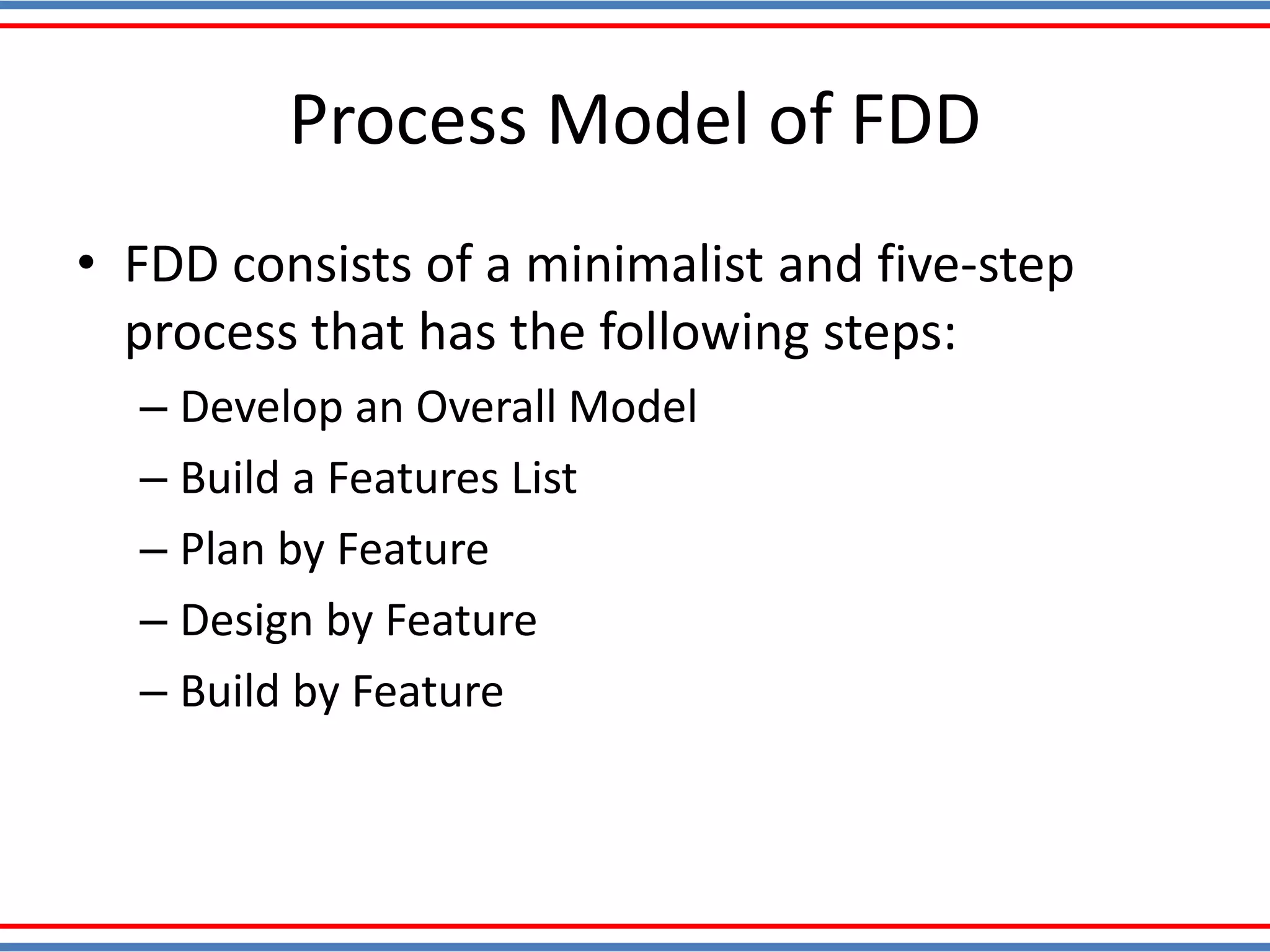 Process Model of FDD
• FDD consists of a minimalist and five-step
process that has the following steps:
– Develop an Overall Model
– Build a Features List
– Plan by Feature
– Design by Feature
– Build by Feature
 