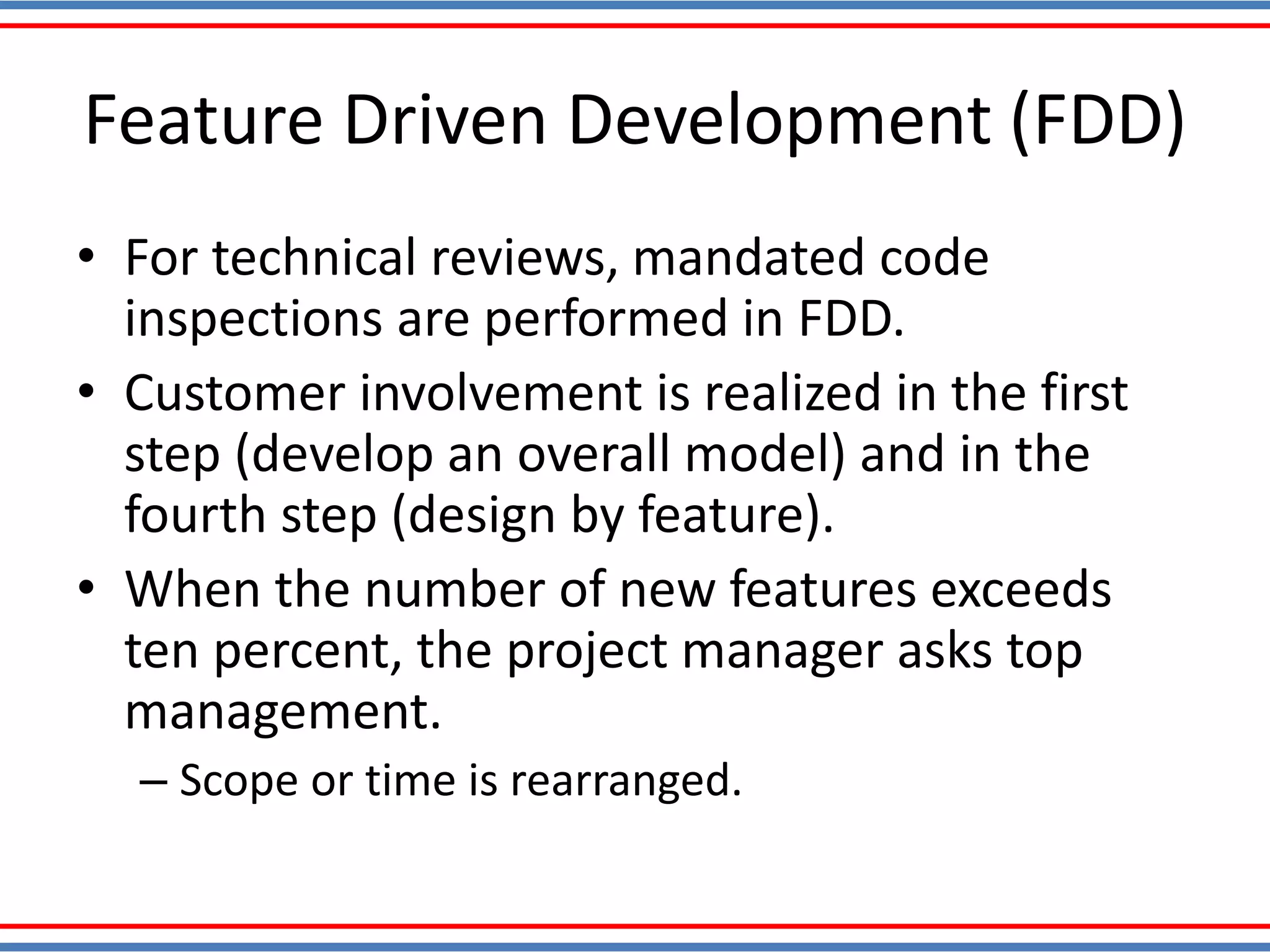 • For technical reviews, mandated code
inspections are performed in FDD.
• Customer involvement is realized in the first
step (develop an overall model) and in the
fourth step (design by feature).
• When the number of new features exceeds
ten percent, the project manager asks top
management.
– Scope or time is rearranged.
Feature Driven Development (FDD)
 