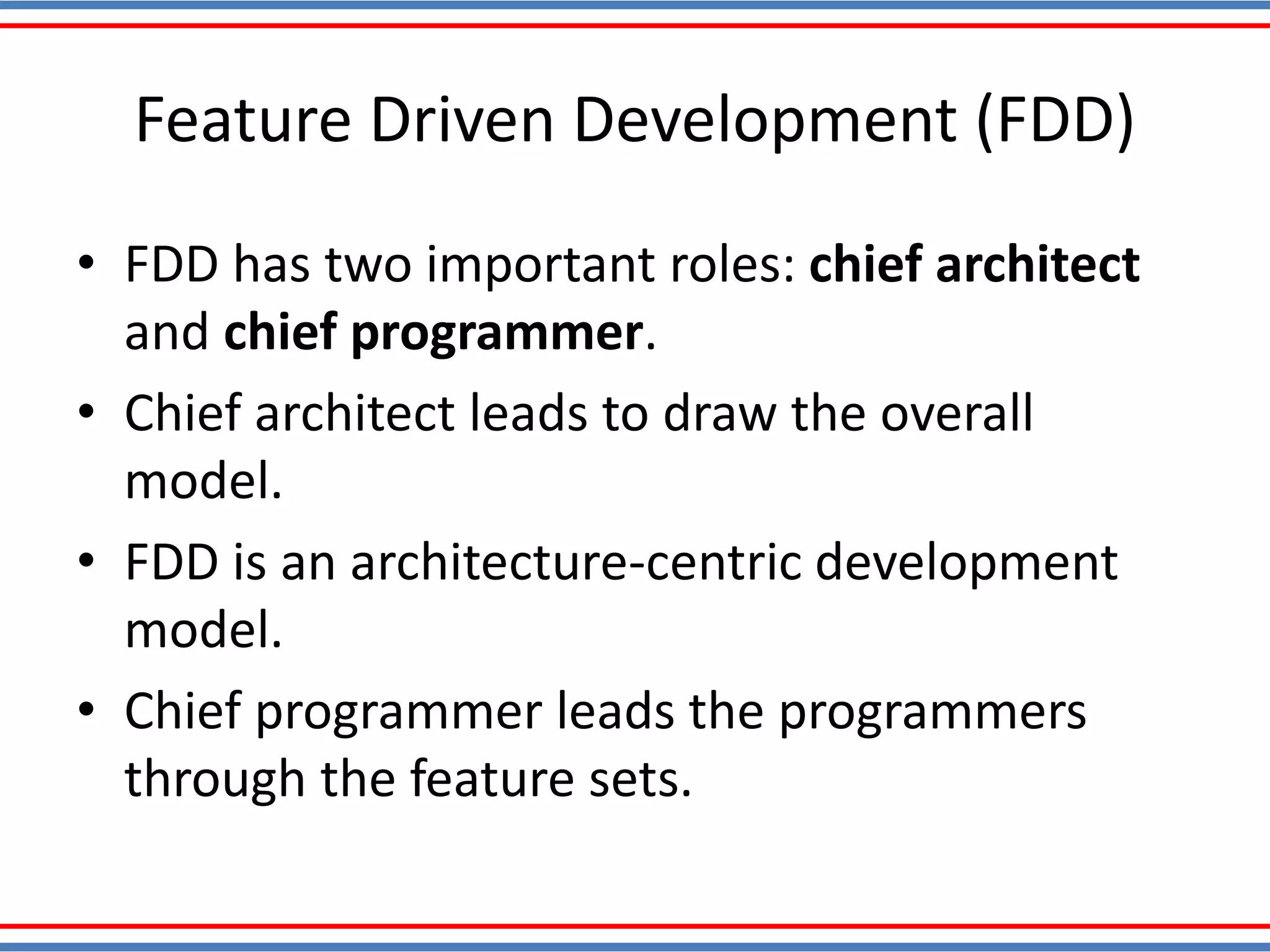 Feature Driven Development (FDD)
• FDD has two important roles: chief architect
and chief programmer.
• Chief architect leads to draw the overall
model.
• FDD is an architecture-centric development
model.
• Chief programmer leads the programmers
through the feature sets.
 