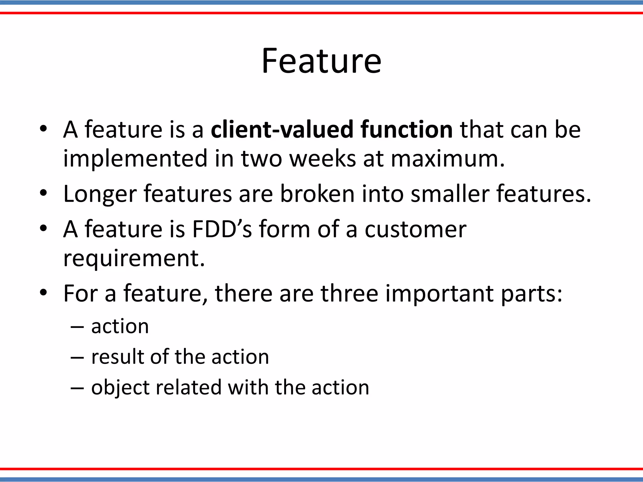 Feature
• A feature is a client-valued function that can be
implemented in two weeks at maximum.
• Longer features are broken into smaller features.
• A feature is FDD’s form of a customer
requirement.
• For a feature, there are three important parts:
– action
– result of the action
– object related with the action
 