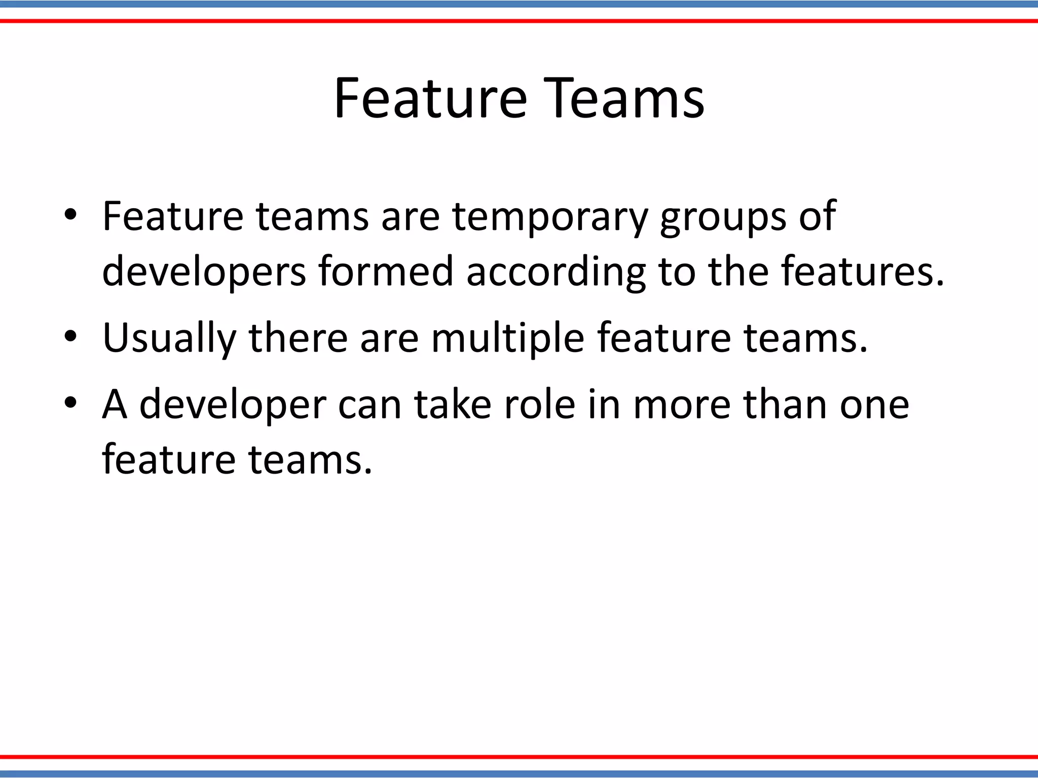 Feature Teams
• Feature teams are temporary groups of
developers formed according to the features.
• Usually there are multiple feature teams.
• A developer can take role in more than one
feature teams.
 
