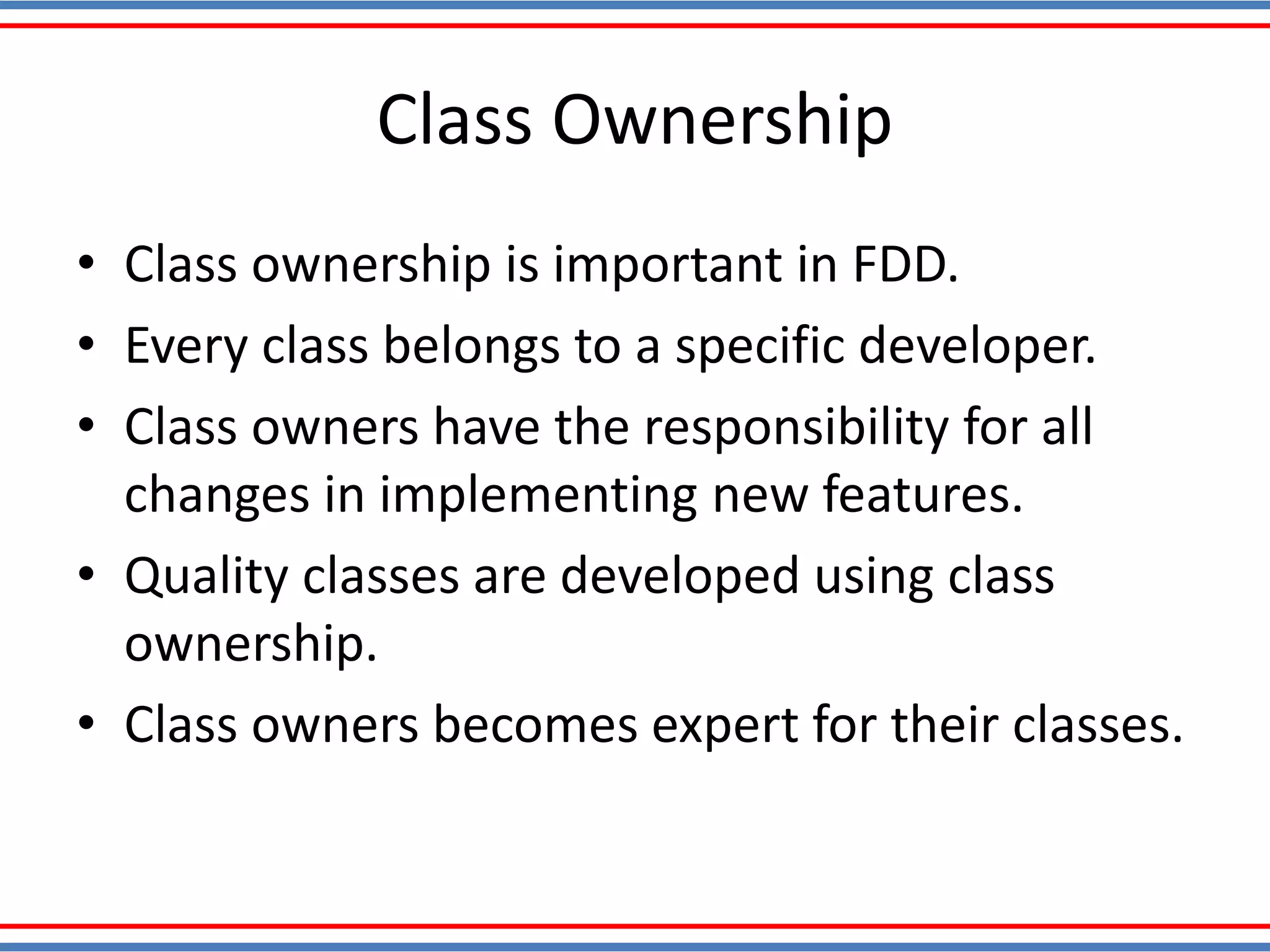 Class Ownership
• Class ownership is important in FDD.
• Every class belongs to a specific developer.
• Class owners have the responsibility for all
changes in implementing new features.
• Quality classes are developed using class
ownership.
• Class owners becomes expert for their classes.
 