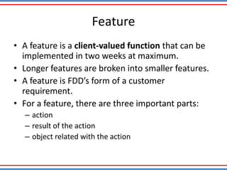 Feature
• A feature is a client-valued function that can be
implemented in two weeks at maximum.
• Longer features are broken into smaller features.
• A feature is FDD’s form of a customer
requirement.
• For a feature, there are three important parts:
– action
– result of the action
– object related with the action
 