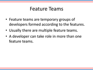 Feature Teams
• Feature teams are temporary groups of
developers formed according to the features.
• Usually there are multiple feature teams.
• A developer can take role in more than one
feature teams.
 