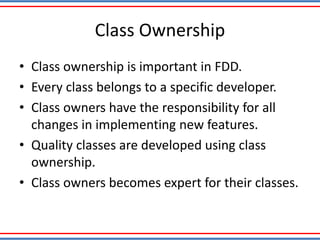 Class Ownership
• Class ownership is important in FDD.
• Every class belongs to a specific developer.
• Class owners have the responsibility for all
changes in implementing new features.
• Quality classes are developed using class
ownership.
• Class owners becomes expert for their classes.
 