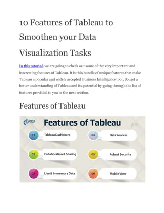 10 Features of Tableau to
Smoothen your Data
Visualization Tasks
In this tutorial, we are going to check out some of the very important and
interesting features of Tableau. It is this bundle of unique features that make
Tableau a popular and widely accepted Business Intelligence tool. So, get a
better understanding of Tableau and its potential by going through the list of
features provided to you in the next section.
Features of Tableau
 