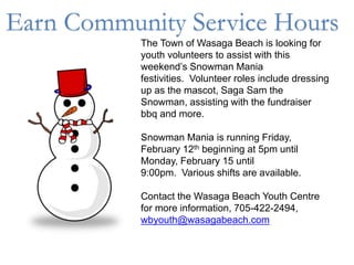 The Town of Wasaga Beach is looking for
youth volunteers to assist with this
weekend’s Snowman Mania
festivities. Volunteer roles include dressing
up as the mascot, Saga Sam the
Snowman, assisting with the fundraiser
bbq and more.
Snowman Mania is running Friday,
February 12th beginning at 5pm until
Monday, February 15 until
9:00pm. Various shifts are available.
Contact the Wasaga Beach Youth Centre
for more information, 705-422-2494,
wbyouth@wasagabeach.com
Earn Community Service Hours
 