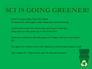 Green Compost Bins Start this Week
In classrooms with paper towel dispensers and food prep
Posters above each bin show what can be put in the bins
Only items on the poster go in the Green bins
Green bin collection will take place on Friday’s with our recycling at
SCI
Our goal is to roll this out to the cafeteria to divert food waste as well
Stay tuned, SCI. And do your part for the environment.
 
