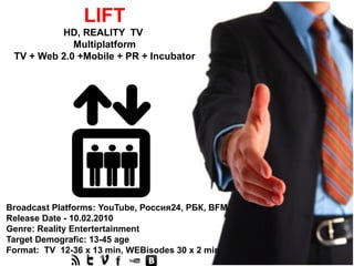 LIFT
          HD, REALITY TV
             Multiplatform
 TV + Web 2.0 +Mobile + PR + Incubator




Broadcast Platforms: YouTube, Россия24, РБК, BFM
Release Date - 10.02.2010
Genre: Reality Entertertainment
Target Demografic: 13-45 age
Format: TV 12-36 х 13 min, WEBisodes 30 х 2 min
 