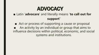ADVOCACY
■ Latin ‘advocare’ and literally means ‘to call out for
support’
■ Act or process of supporting a cause or proposal
■ An activity by an individual or group that aims to
influence decisions within political, economic, and social
systems and institutions.
 