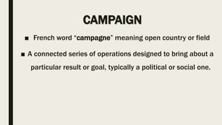 CAMPAIGN
■ French word “campagne” meaning open country or field
■ A connected series of operations designed to bring about a
particular result or goal, typically a political or social one.
 
