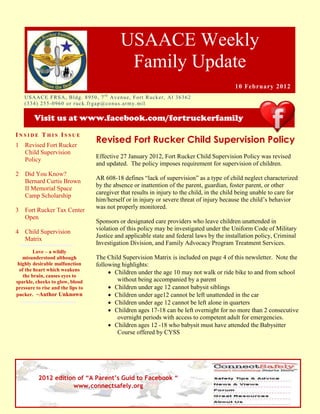 USAACE Weekly
                                                     Family Update
                                                                                                10 February 2012
    US AAC E F R S A, B ld g. 8 9 5 0 , 7 t h Av e n u e, Fo rt R uc k er, Al 3 6 3 6 2
    ( 3 3 4 ) 2 5 5 -0 9 6 0 o r r uc k. fr g ap @co n u s.ar m y. mi l

        Visit us at www.facebook.com/fortruckerfamily
INSIDE THIS ISSUE
1   Revised Fort Rucker
                                       Revised Fort Rucker Child Supervision Policy
    Child Supervision
                                       Effective 27 January 2012, Fort Rucker Child Supervision Policy was revised
    Policy
                                       and updated. The policy imposes requirement for supervision of children.
2   Did You Know?
                                       AR 608-18 defines “lack of supervision” as a type of child neglect characterized
    Bernard Curtis Brown
                                       by the absence or inattention of the parent, guardian, foster parent, or other
    II Memorial Space
                                       caregiver that results in injury to the child, in the child being unable to care for
    Camp Scholarship
                                       him/herself or in injury or severe threat of injury because the child’s behavior
                                       was not properly monitored.
3   Fort Rucker Tax Center
    Open
                                       Sponsors or designated care providers who leave children unattended in
                                       violation of this policy may be investigated under the Uniform Code of Military
4   Child Supervision
                                       Justice and applicable state and federal laws by the installation policy, Criminal
    Matrix
                                       Investigation Division, and Family Advocacy Program Treatment Services.
         Love – a wildly
   misunderstood although              The Child Supervision Matrix is included on page 4 of this newsletter. Note the
 highly desirable malfunction          following highlights:
  of the heart which weakens
                                             Children under the age 10 may not walk or ride bike to and from school
    the brain, causes eyes to
sparkle, cheeks to glow, blood                 without being accompanied by a parent
pressure to rise and the lips to             Children under age 12 cannot babysit siblings
pucker. ~Author Unknown                      Children under age12 cannot be left unattended in the car
                                             Children under age 12 cannot be left alone in quarters
                                             Children ages 17-18 can be left overnight for no more than 2 consecutive
                                               overnight periods with access to competent adult for emergencies.
                                             Children ages 12 -18 who babysit must have attended the Babysitter
                                               Course offered by CYSS




          2012 edition of “A Parent’s Guid to Facebook “
                     www.connectsafely.org
 