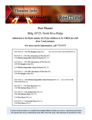 Post Theater
                          Bldg 10725, North Riva Ridge
  Admission is $4.50 for adults; $2.25 for children 6-11; FREE for chil-
                           dren 5 and younger.
                     For more movie information, call 772-5571

     THU FEB 09 - 1900 We Bought a Zoo (PG)               ALL SEATS FOR THIS SHOWING $1

     FRI FEB 10 - 1900 The Adventures of Tin Tin (PG)
     2130 Mission Impossible: Ghost Protocol (PG-13)

     SAT FEB 11 - 1400 The Adventures of Tin Tin (PG)
     1900 We Bought a Zoo (PG)

     2130 Mission Impossible: Ghost Protocol (PG-13)

     SUN FEB 12 - 1400 The Adventures of Tin Tin (PG)
     1700 We Bought a Zoo (PG)


     THU FEB 16 - 1900 Mission Impossible: Ghost Protocol (PG-13)            ALL SEATS FOR
     THIS SHOWING $1

     FRI FEB 17 - 1900 War Horse(PG-13)
     2130 The Darkest Hour (PG-13)

     SAT FEB 18 - 1400 Joyful Noise (PG-13)
     1900 The Darkest Hour (PG-13)
     2130 War Horse (PG-13)

     SUN FEB 19 - 1400 Joyful Noise (PG-13)
     1700 War Horse (PG-13



Contents of this newsletter are compiled from multiple Military Family news sources. Material presented does
 not represent the views or endorsement of the 10th CAB or the Army. This material is for personal use of the
 