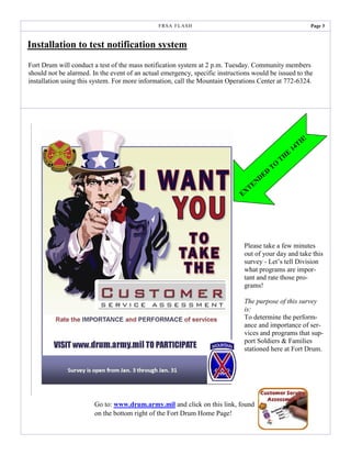 F R SA F L AS H                                                        Page 3



Installation to test notification system
Fort Drum will conduct a test of the mass notification system at 2 p.m. Tuesday. Community members
should not be alarmed. In the event of an actual emergency, specific instructions would be issued to the
installation using this system. For more information, call the Mountain Operations Center at 772-6324.




                                                                                                                  !
                                                                                                              H
                                                                                                          14T
                                                                                                      E
                                                                                                    TH
                                                                                               TO
                                                                                           D
                                                                                      N DE
                                                                                 TE
                                                                              EX




                                                                              Please take a few minutes
                                                                              out of your day and take this
                                                                              survey - Let’s tell Division
                                                                              what programs are impor-
                                                                              tant and rate those pro-
                                                                              grams!

                                                                              The purpose of this survey
                                                                              is:
                                                                              To determine the perform-
                                                                              ance and importance of ser-
                                                                              vices and programs that sup-
                                                                              port Soldiers & Families
                                                                              stationed here at Fort Drum.




                        Go to: www.drum.army.mil and click on this link, found
                        on the bottom right of the Fort Drum Home Page!
 