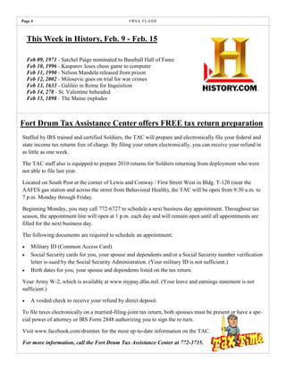 Page 4                                          F R SA F L AS H



    This Week in History, Feb. 9 - Feb. 15

    Feb 09, 1971 - Satchel Paige nominated to Baseball Hall of Fame
    Feb 10, 1996 - Kasparov loses chess game to computer
    Feb 11, 1990 - Nelson Mandela released from prison
    Feb 12, 2002 - Milosevic goes on trial for war crimes
    Feb 13, 1633 - Galileo in Rome for Inquisition
    Feb 14, 278 - St. Valentine beheaded
    Feb 15, 1898 - The Maine explodes



Fort Drum Tax Assistance Center offers FREE tax return preparation
Staffed by IRS trained and certified Soldiers, the TAC will prepare and electronically file your federal and
state income tax returns free of charge. By filing your return electronically, you can receive your refund in
as little as one week.

The TAC staff also is equipped to prepare 2010 returns for Soldiers returning from deployment who were
not able to file last year.

Located on South Post at the corner of Lewis and Conway / First Street West in Bldg. T-120 (near the
AAFES gas station and across the street from Behavioral Health), the TAC will be open from 9:30 a.m. to
7 p.m. Monday through Friday.

Beginning Monday, you may call 772-6727 to schedule a next business day appointment. Throughout tax
season, the appointment line will open at 1 p.m. each day and will remain open until all appointments are
filled for the next business day.

The following documents are required to schedule an appointment:

    Military ID (Common Access Card)
    Social Security cards for you, your spouse and dependents and/or a Social Security number verification
     letter is-sued by the Social Security Administration. (Your military ID is not sufficient.)
    Birth dates for you, your spouse and dependents listed on the tax return.

Your Army W-2, which is available at www.mypay.dfas.mil. (Your leave and earnings statement is not
sufficient.)

    A voided check to receive your refund by direct deposit.

To file taxes electronically on a married-filing-joint tax return, both spouses must be present or have a spe-
cial power of attorney or IRS Form 2848 authorizing you to sign the re-turn.

Visit www.facebook.com/drumtax for the most up-to-date information on the TAC.

For more information, call the Fort Drum Tax Assistance Center at 772-3735.
 