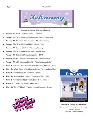 Page 6                                           F R SA F L AS H




                         Coming Attractions & Items Of Interest

   February 21 – Mardi Gras Lunch Buffet – Commons

   February 22 – YC Trip to SU Men’s Basketball Game – Youth Center

   February 24 – Ski Trip to Titus Mountain – Adventure Training

   February 24 – YC Middle School Dance – Youth Center

   February 25 – Snowmobile Ride – Adventure Training

   February 25 – YC Trip to Syracuse Stage – Youth Center

   February 25 – Snowboard Winch Competition – BOSS

   February 26 – CYS Services Family Time – CYS Services Sports

   February 29 – AER Campaign Kick-Off – Army Emergency Relief

   March 1 – National Library Week Book Mark Contest – McEwen Library

   March 2 – A Cold Winter’s Night Program Ending Party – McEwen Library

   March 3 – Snowmobile Ride – Adventure Training

   March 3 – Women’s History Month Celebration – Youth Center

   March 4 – CYS Services Sports Family Time – CYSS Sports

   March 5 – 16 – Indoor Triathlon – Sports Office

   March 6 & 7 – AFTB Level 1 Training – Army Community Service




                                                                             Check out the February FMWR Preview at -

                                                                            http://www.drummwr.com/ClassesandEvents_files/
                                                                                          February%202012%
                                                                                     20Preview_FMWR_Preview.pdf
 