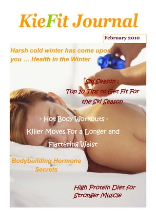 KieFit Journal
                              February 2010

Harsh cold winter has come upon
you … Health in the Winter


                        Ski Season :
                 Top 10 Tips to Get Fit For
                       the Ski Season

         - Hot Body Workouts -

     Killer Moves For a Longer and

           Flattering Waist

Bodybuilding Hormone
      Secrets

                    High Protein Diet for
                    Stronger Muscle
 