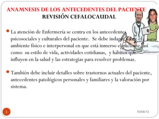 ANAMNESIS DE LOS ANTECEDENTES DEL PACIENTE y
          REVISIÓN CEFALOCAUDAL

La atención de Enfermería se centra en los antecedentes
    psicosociales y culturales del paciente. Se debe indagar sobre el
    ambiente físico e interpersonal en que está inmerso el paciente, así
    como su estilo de vida, actividades cotidianas, y hábitos que
    influyen en la salud y las estrategias para resolver problemas.

También debe incluir detalles sobre trastornos actuales del paciente,
    antecedentes patológicos personales y familiares y la valoración por
    sistema.



1                                                                 10/04/13
 