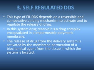 • This type of FR-DDS depends on a reversible and
competative binding mechanism to activate and to
regulate the release of drug.
• In this system drug reservoir is a drug complex
encapsulated in a impermeable polymeric
membrane.
• The release of drug from the delivery system is
activated by the membrane permeation of a
biochemical agent from the tissue in which the
system is located.
 