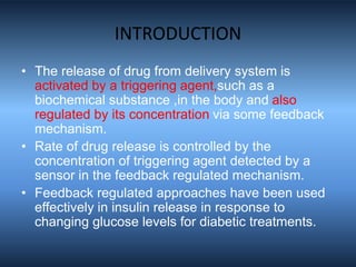 INTRODUCTION
• The release of drug from delivery system is
activated by a triggering agent,such as a
biochemical substance ,in the body and also
regulated by its concentration via some feedback
mechanism.
• Rate of drug release is controlled by the
concentration of triggering agent detected by a
sensor in the feedback regulated mechanism.
• Feedback regulated approaches have been used
effectively in insulin release in response to
changing glucose levels for diabetic treatments.
 
