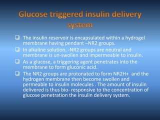  The insulin reservoir is encapsulated within a hydrogel
membrane having pendant –NR2 groups.
 In alkaline solution, -NR2 groups are neutral and
membrane is un-swollen and impermeable to insulin.
 As a glucose, a triggering agent penetrates into the
membrane to form gluconic acid.
 The NR2 groups are protonated to form NR2H+ and the
hydrogen membrane then become swollen and
permeable to insulin molecules . The amount of insulin
delivered is thus bio- responsive to the concentration of
glucose penetration the insulin delivery system.
 