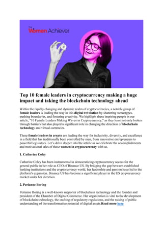 Top 10 female leaders in cryptocurrency making a huge
impact and taking the blockchain technology ahead
Within the rapidly changing and dynamic realm of cryptocurrencies, a notable group of
female leaders is leading the way in this digital revolution by shattering stereotypes,
pushing boundaries, and fostering creativity. We highlight these inspiring people in our
article, "10 Female Leaders Making Waves in Cryptocurrency," as they have not only broken
through barriers but also played a significant role in changing the direction of blockchain
technology and virtual currencies.
These female leaders in crypto are leading the way for inclusivity, diversity, and excellence
in a field that has traditionally been controlled by men, from innovative entrepreneurs to
powerful legislators. Let’s delve deeper into the article as we celebrate the accomplishments
and motivational tales of these women in cryptocurrency with us.
1. Catherine Coley
Catherine Coley has been instrumental in democratizing cryptocurrency access for the
general public in her role as CEO of Binance US. By bridging the gap between established
banking institutions and the cryptocurrency world, her leadership and passion have led to the
platform's expansion. Binance US has become a significant player in the US cryptocurrency
market under her direction.
2. Perianne Boring
Perianne Boring is a well-known supporter of blockchain technology and the founder and
president of the Chamber of Digital Commerce. Her organization is vital to the development
of blockchain technology, the crafting of regulatory regulations, and the raising of public
understanding of the transformative potential of digital assets.Read more here
 