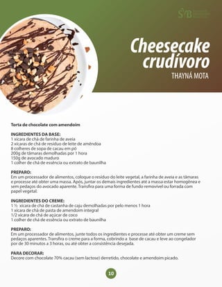 10
Cheesecake
crudívoro
THAYNÁ MOTA
Torta de chocolate com amendoim
INGREDIENTES DA BASE:
1 xícara de chá de farinha de aveia
2 xícaras de chá de resíduo de leite de amêndoa
8 colheres de sopa de cacau em pó
200g de tâmaras demolhadas por 1 hora
150g de avocado maduro
1 colher de chá de essência ou extrato de baunilha
PREPARO:
Em um processador de alimentos, coloque o resíduo do leite vegetal, a farinha de aveia e as tâmaras
e processe até obter uma massa. Após, juntar os demais ingredientes até a massa estar homogênea e
sem pedaços do avocado aparente. Trans ra para uma forma de fundo removível ou forrada com
papel vegetal.
INGREDIENTES DO CREME:
1 ½ xícara de chá de castanha de caju demolhadas por pelo menos 1 hora
1 xícara de chá de pasta de amendoim integral
1/2 xícara de chá de açúcar de coco
1 colher de chá de essência ou extrato de baunilha
PREPARO:
Em um processador de alimentos, junte todos os ingredientes e processe até obter um creme sem
pedaços aparentes. Trans ra o creme para a forma, cobrindo a base de cacau e leve ao congelador
por de 30 minutos a 3 horas, ou até obter a consistência desejada.
PARA DECORAR:
Decore com chocolate 70% cacau (sem lactose) derretido, chocolate e amendoim picado.
 